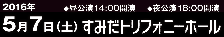 2016年5月7日（土）すみだトリフォニーホール　◆昼公演14:00開演　◆夜公演18:00開演